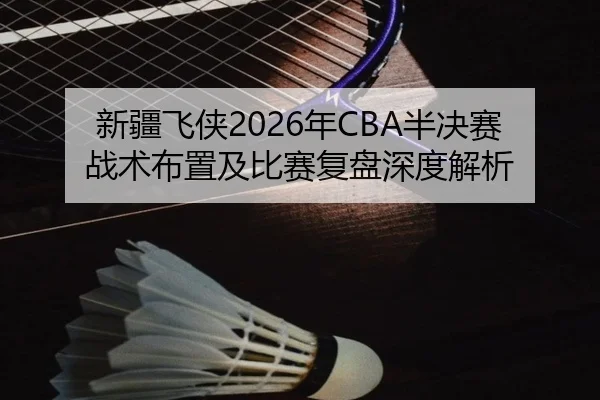 新疆飞侠2026年CBA半决赛战术布置及比赛复盘深度解析